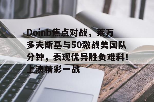 Kaiyun开云体育-包含Doinb焦点对战，莱万多夫斯基与50激战美国队分钟，表现优异胜负难料！上演精彩一战的词条