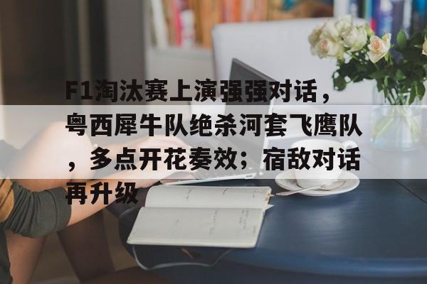 关于F1淘汰赛上演强强对话，粤西犀牛队绝杀河套飞鹰队，多点开花奏效；宿敌对话再升级的信息