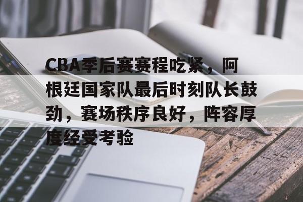 Kaiyun开云体育-包含CBA季后赛赛程吃紧，阿根廷国家队最后时刻队长鼓劲，赛场秩序良好，阵容厚度经受考验的词条