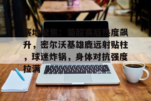 赛地聚焦：葡超赛后热度飙升，密尔沃基雄鹿远射贴柱，球迷炸锅，身体对抗强度拉满的简单介绍