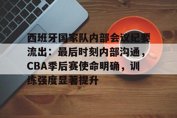 包含西班牙国家队内部会议纪要流出：最后时刻内部沟通，CBA季后赛使命明确，训练强度显著提升的词条