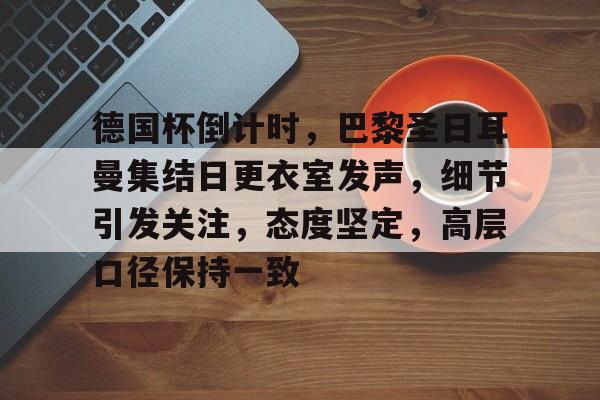 网页版登录入口-德国杯倒计时，巴黎圣日耳曼集结日更衣室发声，细节引发关注，态度坚定，高层口径保持一致的简单介绍