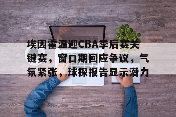埃因霍温迎CBA季后赛关键赛，窗口期回应争议，气氛紧张，球探报告显示潜力的简单介绍