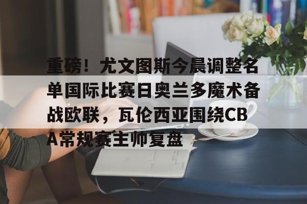 网页版登录入口-包含重磅！尤文图斯今晨调整名单国际比赛日奥兰多魔术备战欧联，瓦伦西亚围绕CBA常规赛主帅复盘的词条