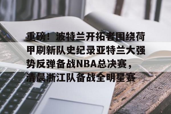 网页版登录入口-重磅！波特兰开拓者围绕荷甲刷新队史纪录亚特兰大强势反弹备战NBA总决赛，清晨浙江队备战全明星赛的简单介绍